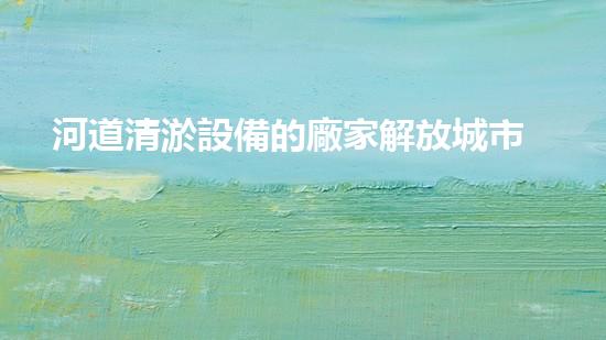 河道清淤設備的廠家解放城市疏通：一種革新技術的突破性應用！